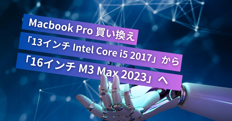 Macbook pro 買い換え「13インチ　Intel Core i5 2017」から「16インチ　M3 Max 2023」へ